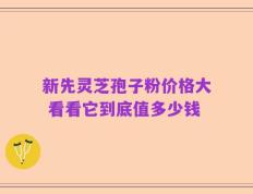 新先灵芝孢子粉价格大 看看它到底值多少钱