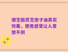 潮芝园灵芝孢子油真实效果，使用感受让人意想不到