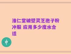 淮仁堂破壁灵芝孢子粉冲服 应用多少度水合适
