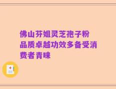 佛山芬姐灵芝孢子粉 品质卓越功效多备受消费者青睐