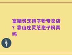 富硒灵芝孢子粉专卖店？靠山庄灵芝孢子粉真吗
