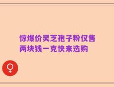 惊爆价灵芝孢子粉仅售两块钱一克快来选购