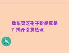 敖东灵芝孢子粉是真是？揭开引发热议