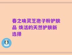 春之唤灵芝孢子粉护肤品 焕活的天然护肤新选择