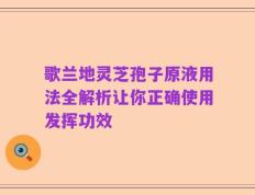 歌兰地灵芝孢子原液用法全解析让你正确使用发挥功效