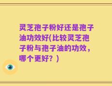 灵芝孢子粉好还是孢子油功效好(比较灵芝孢子粉与孢子油的功效，哪个更好？)