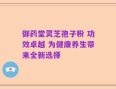 御药堂灵芝孢子粉 功效卓越 为健康养生带来全新选择