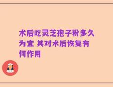 术后吃灵芝孢子粉多久为宜 其对术后恢复有何作用