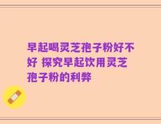 早起喝灵芝孢子粉好不好 探究早起饮用灵芝孢子粉的利弊