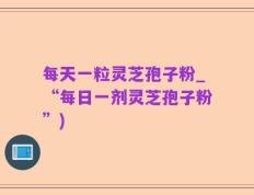 每天一粒灵芝孢子粉_“每日一剂灵芝孢子粉”)