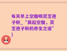 每天早上空腹喝灵芝孢子粉_“晨起空腹，灵芝孢子粉的养生之道”)