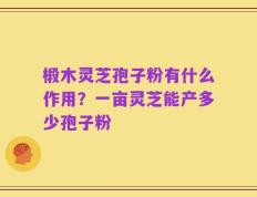 椴木灵芝孢子粉有什么作用？一亩灵芝能产多少孢子粉