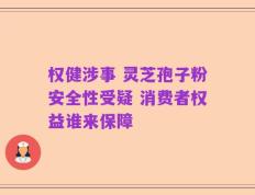 权健涉事 灵芝孢子粉安全性受疑 消费者权益谁来保障