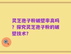 灵芝孢子粉破壁率高吗？探究灵芝孢子粉的破壁技术？