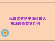 泓寿灵芝孢子油价格大 市场售价究竟几何