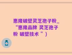 惠隆破壁灵芝孢子粉_“惠隆品牌 灵芝孢子粉 破壁技术 ”)
