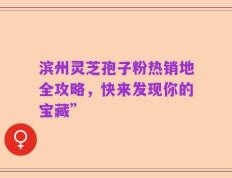 滨州灵芝孢子粉热销地全攻略，快来发现你的宝藏”
