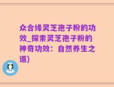 众合缘灵芝孢子粉的功效_探索灵芝孢子粉的神奇功效：自然养生之道)