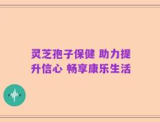 灵芝孢子保健 助力提升信心 畅享康乐生活