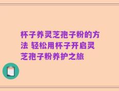 杯子养灵芝孢子粉的方法 轻松用杯子开启灵芝孢子粉养护之旅