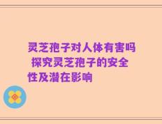 灵芝孢子对人体有害吗 探究灵芝孢子的安全性及潜在影响