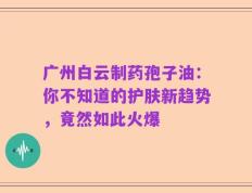 广州白云制药孢子油：你不知道的护肤新趋势，竟然如此火爆