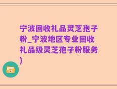 宁波回收礼品灵芝孢子粉_宁波地区专业回收礼品级灵芝孢子粉服务)
