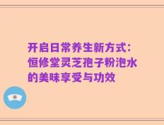 开启日常养生新方式：恒修堂灵芝孢子粉泡水的美味享受与功效