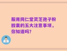 服用同仁堂灵芝孢子粉胶囊的五大注意事项，你知道吗？