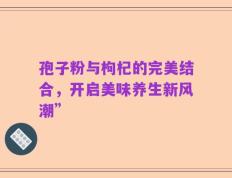 孢子粉与枸杞的完美结合，开启美味养生新风潮”