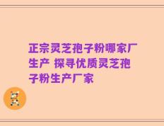 正宗灵芝孢子粉哪家厂生产 探寻优质灵芝孢子粉生产厂家