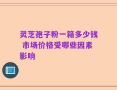 灵芝孢子粉一箱多少钱 市场价格受哪些因素影响