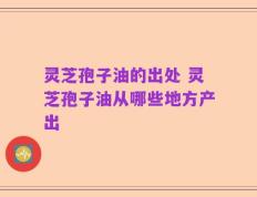 灵芝孢子油的出处 灵芝孢子油从哪些地方产出