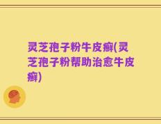 灵芝孢子粉牛皮癣(灵芝孢子粉帮助治愈牛皮癣)