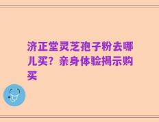 济正堂灵芝孢子粉去哪儿买？亲身体验揭示购买
