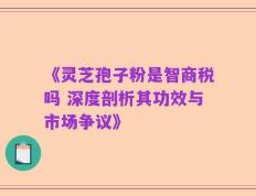 《灵芝孢子粉是智商税吗 深度剖析其功效与市场争议》