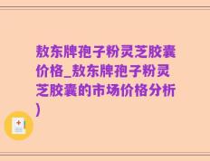 敖东牌孢子粉灵芝胶囊价格_敖东牌孢子粉灵芝胶囊的市场价格分析)