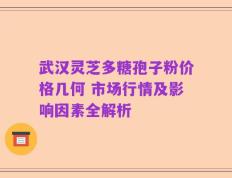 武汉灵芝多糖孢子粉价格几何 市场行情及影响因素全解析