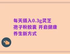 每天摄入0.3g灵芝孢子粉胶囊 开启健康养生新方式