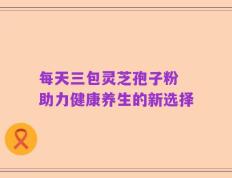 每天三包灵芝孢子粉 助力健康养生的新选择