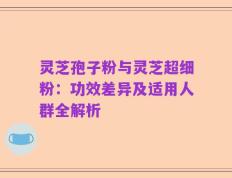 灵芝孢子粉与灵芝超细粉：功效差异及适用人群全解析