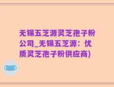 无锡五芝源灵芝孢子粉公司_无锡五芝源：优质灵芝孢子粉供应商)