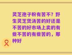 灵芝孢子粉有苦不？野生灵芝煲汤苦的好还是不苦的好市场上卖的有些不苦的有些苦的，那种好