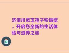 济佰川灵芝孢子粉破壁，开启您全新的生活体验与滋养之旅
