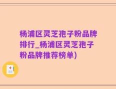 杨浦区灵芝孢子粉品牌排行_杨浦区灵芝孢子粉品牌推荐榜单)