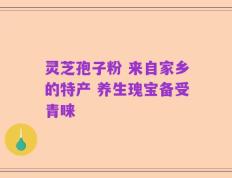 灵芝孢子粉 来自家乡的特产 养生瑰宝备受青睐