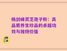 杨剑峰灵芝孢子粉：高品质养生珍品的卓越功效与独特价值