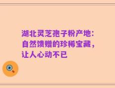 湖北灵芝孢子粉产地：自然馈赠的珍稀宝藏，让人心动不已