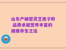 山东产破壁灵芝孢子粉 品质卓越营养丰富的健康养生之选