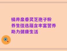 橘井泉香灵芝孢子粉 养生佳选蕴含丰富营养助力健康生活